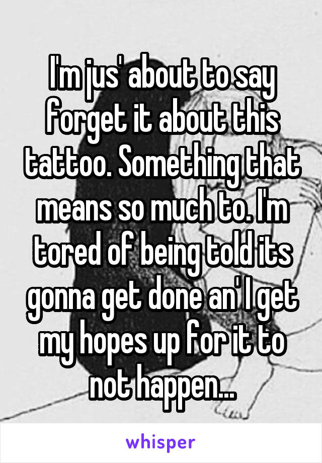 I'm jus' about to say forget it about this tattoo. Something that means so much to. I'm tored of being told its gonna get done an' I get my hopes up for it to not happen...