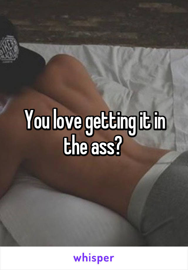 You love getting it in the ass? 