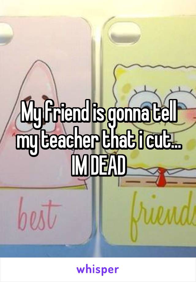 My friend is gonna tell my teacher that i cut... IM DEAD