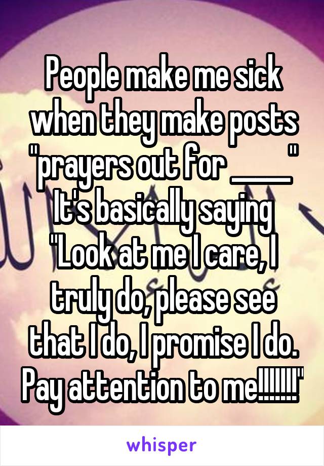 People make me sick when they make posts "prayers out for _____"
It's basically saying "Look at me I care, I truly do, please see that I do, I promise I do. Pay attention to me!!!!!!!"