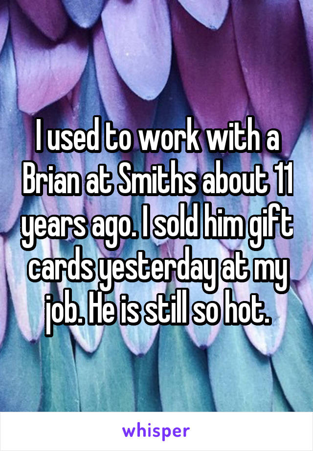 I used to work with a Brian at Smiths about 11 years ago. I sold him gift cards yesterday at my job. He is still so hot.