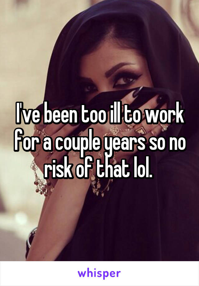 I've been too ill to work for a couple years so no risk of that lol. 