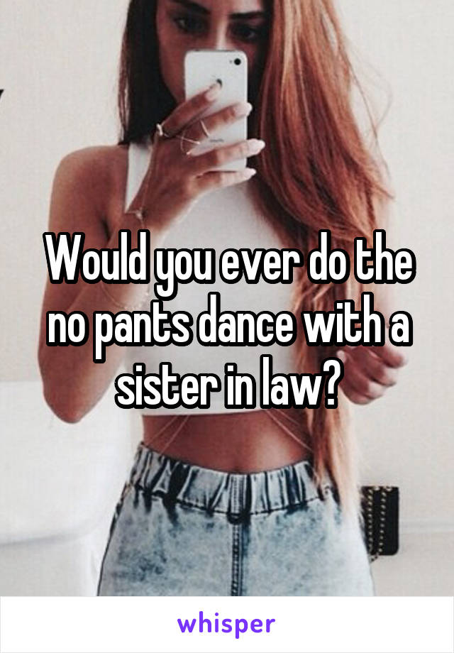 Would you ever do the no pants dance with a sister in law?