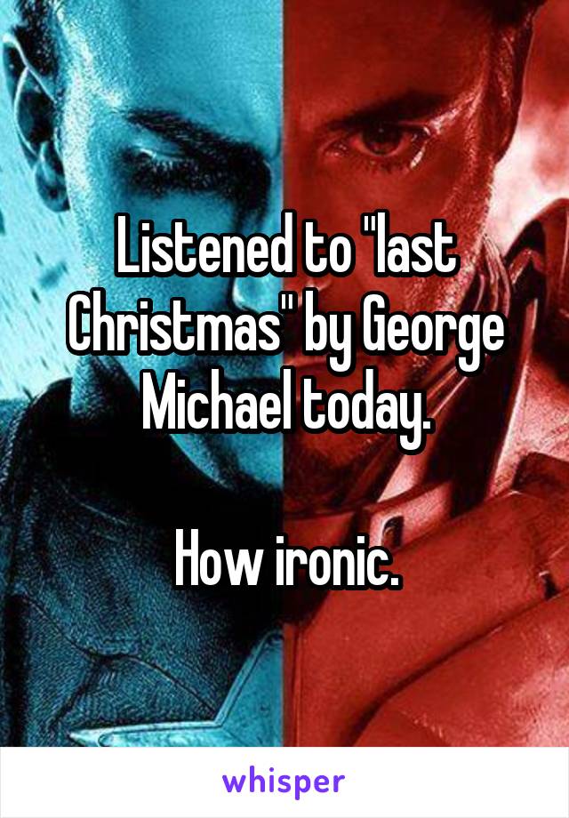 Listened to "last Christmas" by George Michael today.

How ironic.