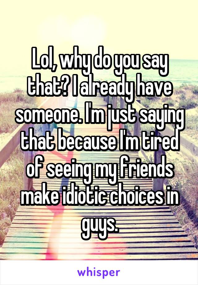 Lol, why do you say that? I already have someone. I'm just saying that because I'm tired of seeing my friends make idiotic choices in guys.