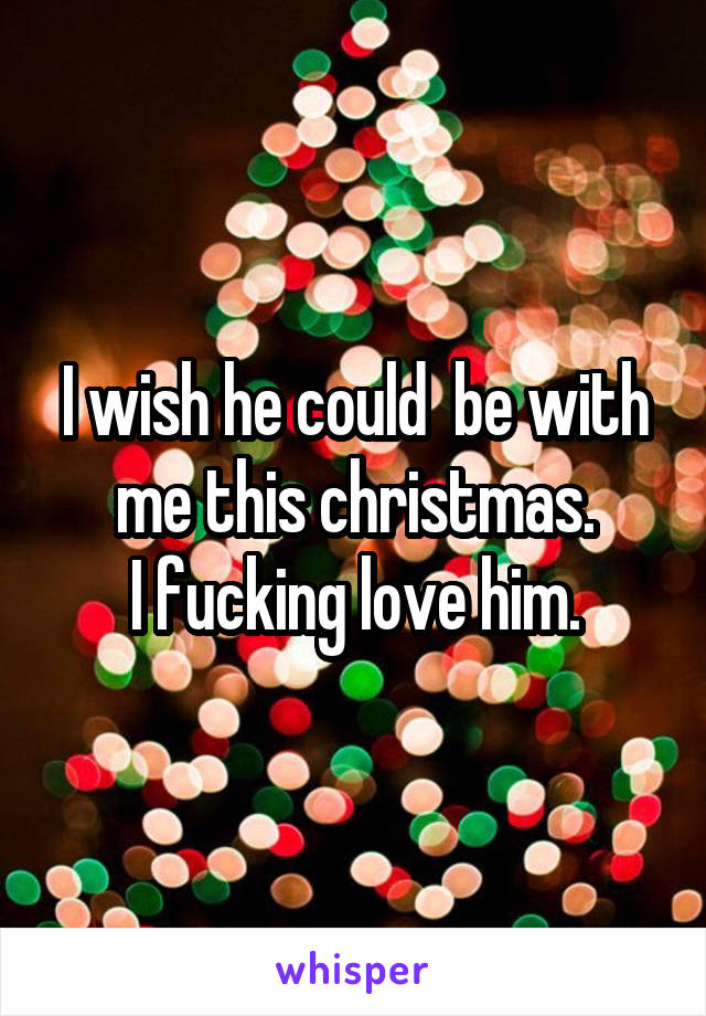 I wish he could  be with me this christmas.
I fucking love him.