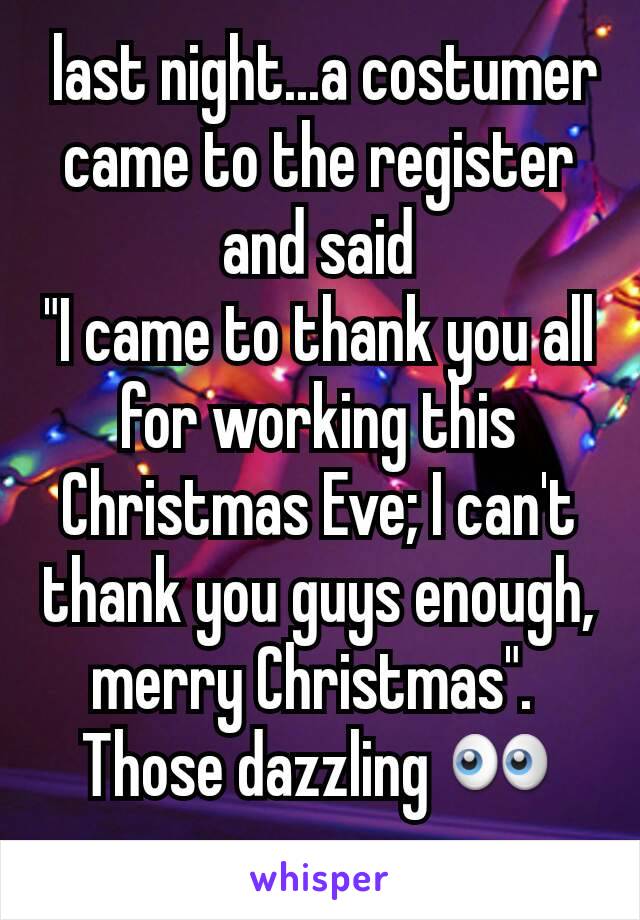  last night...a costumer came to the register and said
"I came to thank you all for working this Christmas Eve; I can't thank you guys enough, merry Christmas". 
Those dazzling 👀
