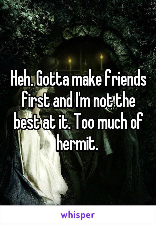 Heh. Gotta make friends first and I'm not the best at it. Too much of hermit. 