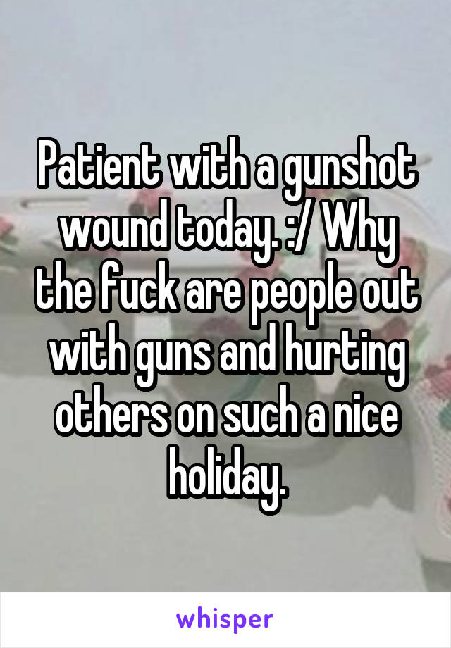 Patient with a gunshot wound today. :/ Why the fuck are people out with guns and hurting others on such a nice holiday.