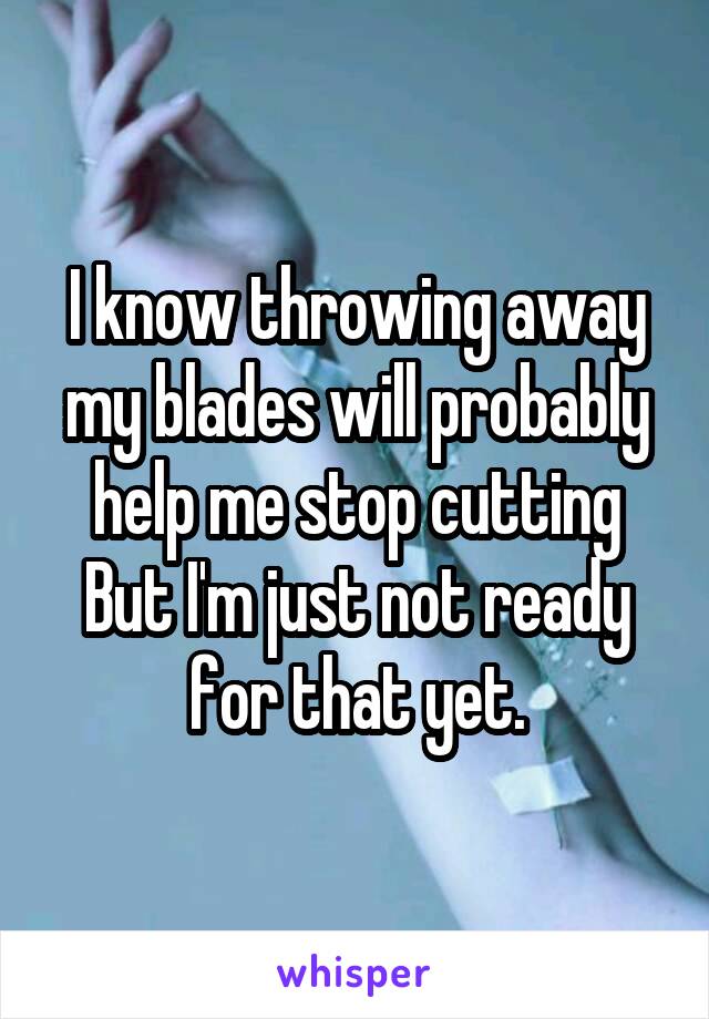 I know throwing away my blades will probably help me stop cutting
But I'm just not ready for that yet.