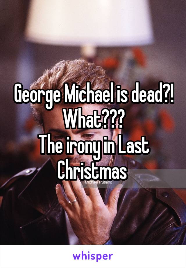 George Michael is dead?! What???
The irony in Last Christmas 