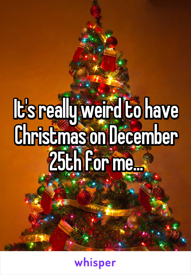 It's really weird to have Christmas on December 25th for me...