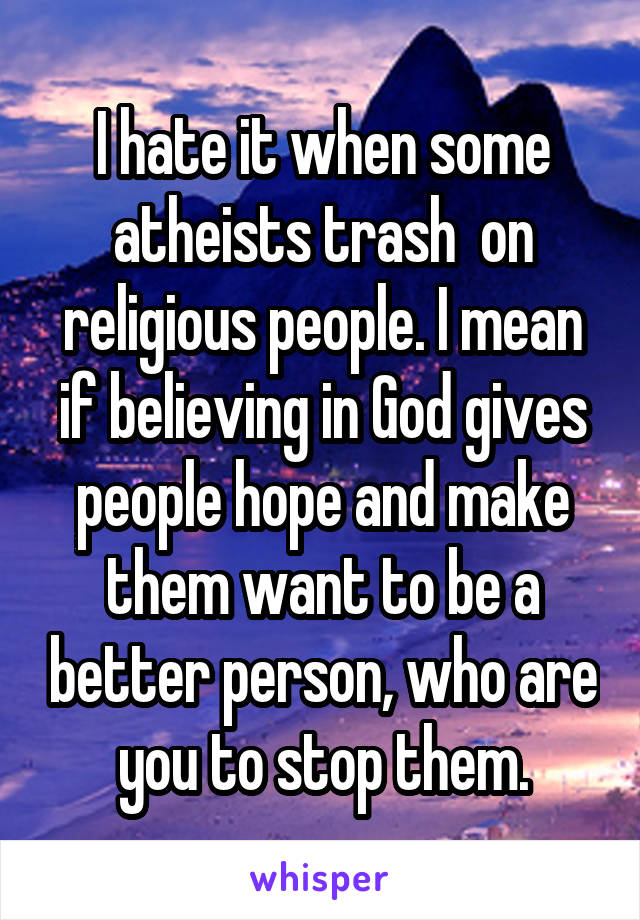 I hate it when some atheists trash  on religious people. I mean if believing in God gives people hope and make them want to be a better person, who are you to stop them.