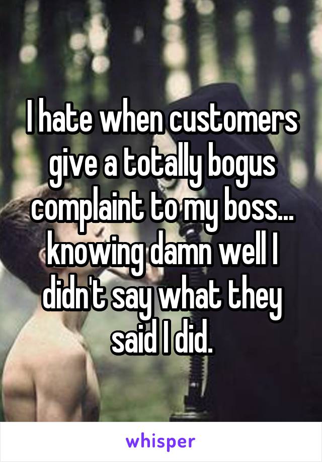 I hate when customers give a totally bogus complaint to my boss... knowing damn well I didn't say what they said I did.