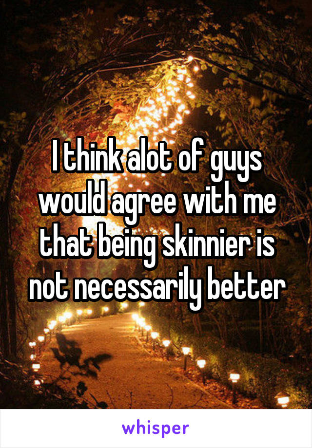 I think alot of guys would agree with me that being skinnier is not necessarily better