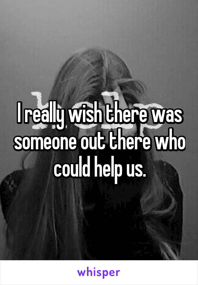 I really wish there was someone out there who could help us.