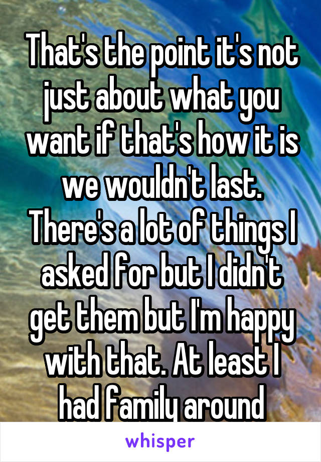 That's the point it's not just about what you want if that's how it is we wouldn't last. There's a lot of things I asked for but I didn't get them but I'm happy with that. At least I had family around