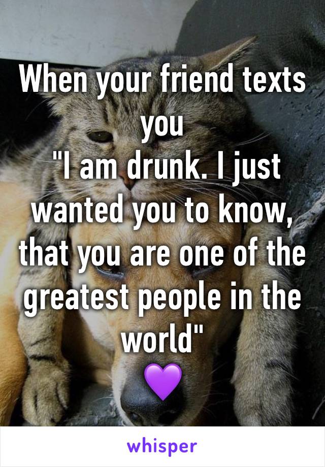 When your friend texts you
 "I am drunk. I just wanted you to know, that you are one of the greatest people in the world" 
💜