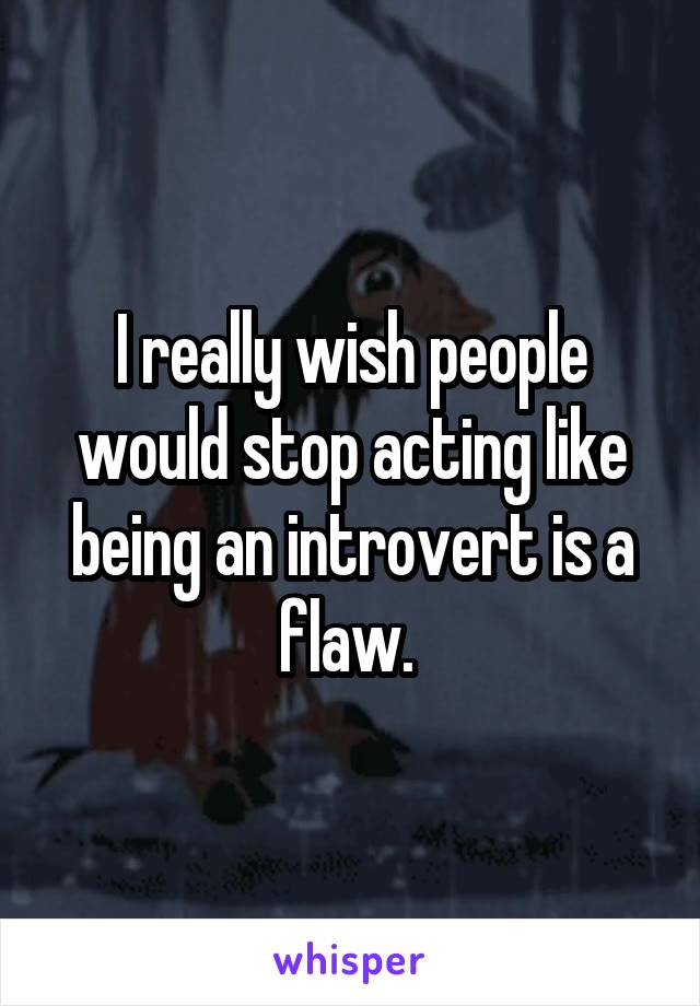 I really wish people would stop acting like being an introvert is a flaw. 