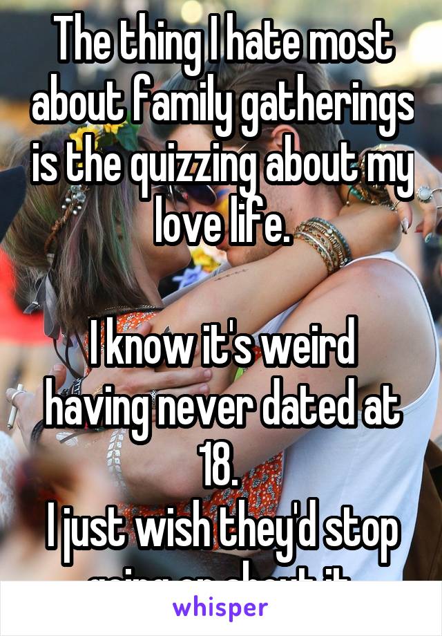 The thing I hate most about family gatherings is the quizzing about my love life.

I know it's weird having never dated at 18. 
I just wish they'd stop going on about it.