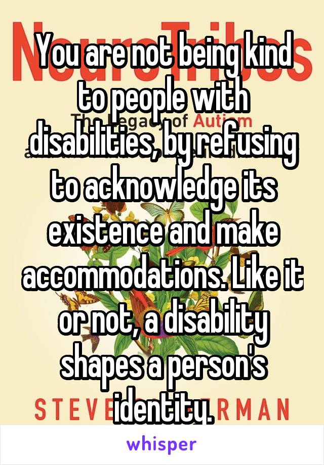 You are not being kind to people with disabilities, by refusing to acknowledge its existence and make accommodations. Like it or not, a disability shapes a person's identity.