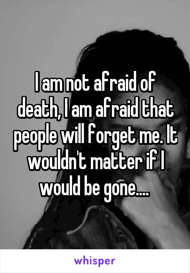 I am not afraid of death, I am afraid that people will forget me. It wouldn't matter if I would be gone.... 