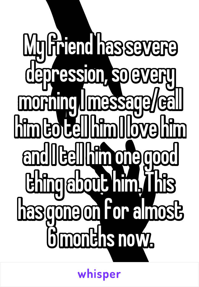 My friend has severe depression, so every morning I message/call him to tell him I love him and I tell him one good thing about him. This has gone on for almost 6 months now.