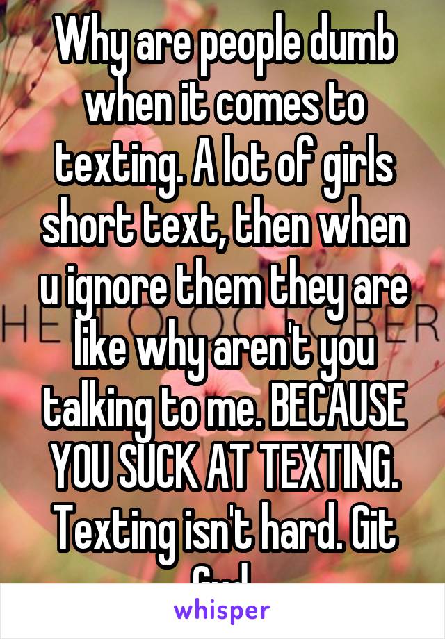 Why are people dumb when it comes to texting. A lot of girls short text, then when u ignore them they are like why aren't you talking to me. BECAUSE YOU SUCK AT TEXTING. Texting isn't hard. Git Gud 