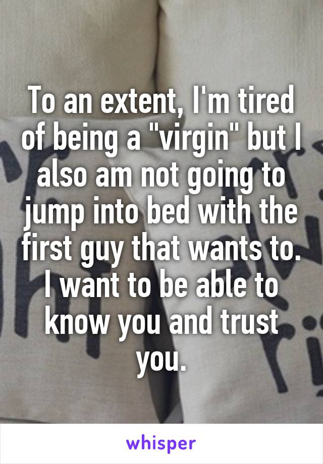 To an extent, I'm tired of being a "virgin" but I also am not going to jump into bed with the first guy that wants to. I want to be able to know you and trust you.