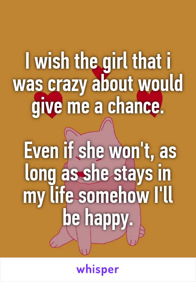 I wish the girl that i was crazy about would give me a chance.

 Even if she won't, as long as she stays in my life somehow I'll be happy.