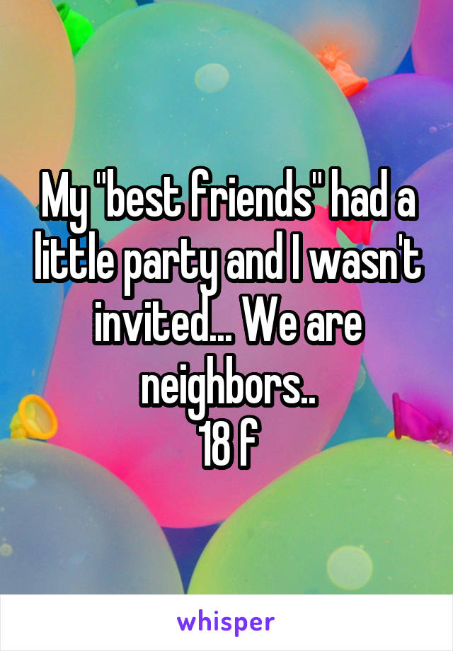 My "best friends" had a little party and I wasn't invited... We are neighbors..
18 f