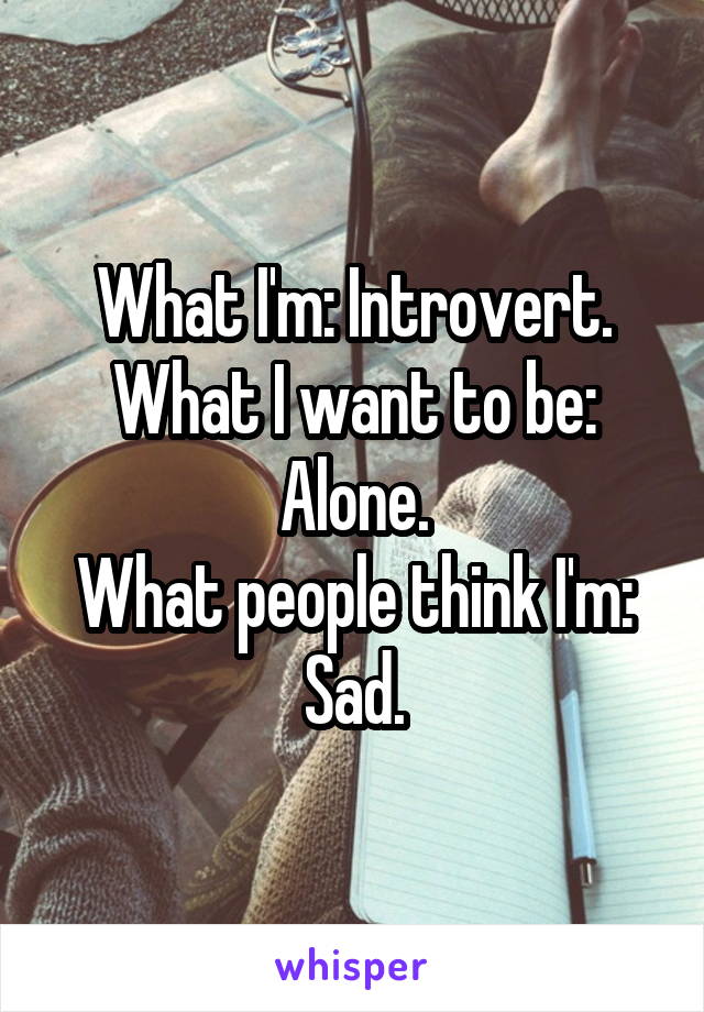 What I'm: Introvert.
What I want to be: Alone.
What people think I'm: Sad.