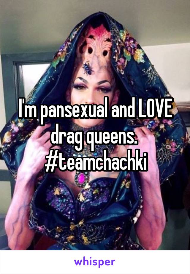 I'm pansexual and LOVE drag queens.  #teamchachki