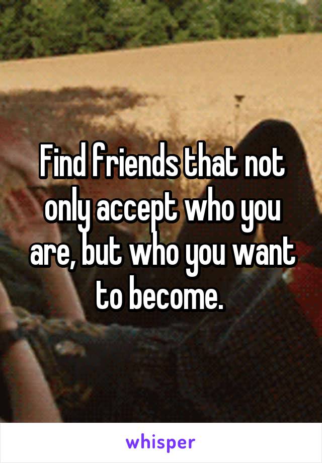 Find friends that not only accept who you are, but who you want to become. 