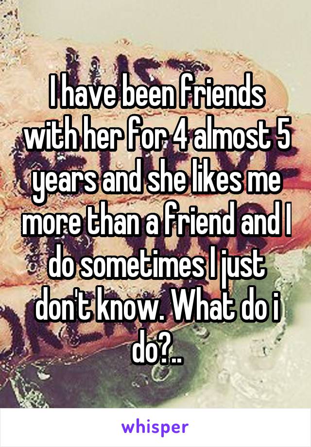 I have been friends with her for 4 almost 5 years and she likes me more than a friend and I do sometimes I just don't know. What do i do?..