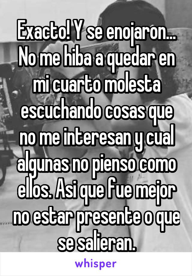 Exacto! Y se enojaron... No me hiba a quedar en mi cuarto molesta escuchando cosas que no me interesan y cual algunas no pienso como ellos. Asi que fue mejor no estar presente o que se salieran.