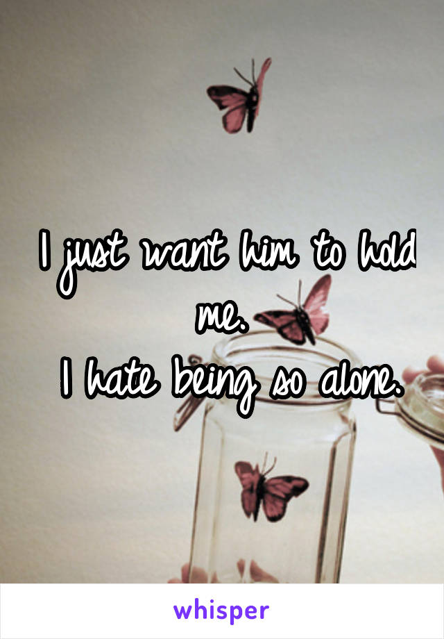 I just want him to hold me. 
I hate being so alone.