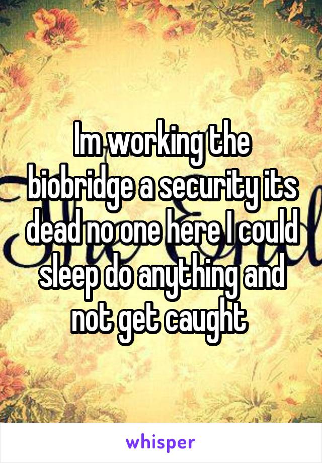 Im working the biobridge a security its dead no one here I could sleep do anything and not get caught 