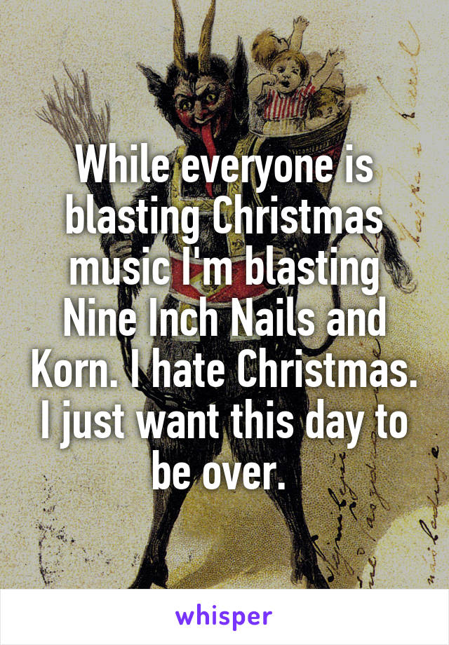 While everyone is blasting Christmas music I'm blasting Nine Inch Nails and Korn. I hate Christmas. I just want this day to be over. 