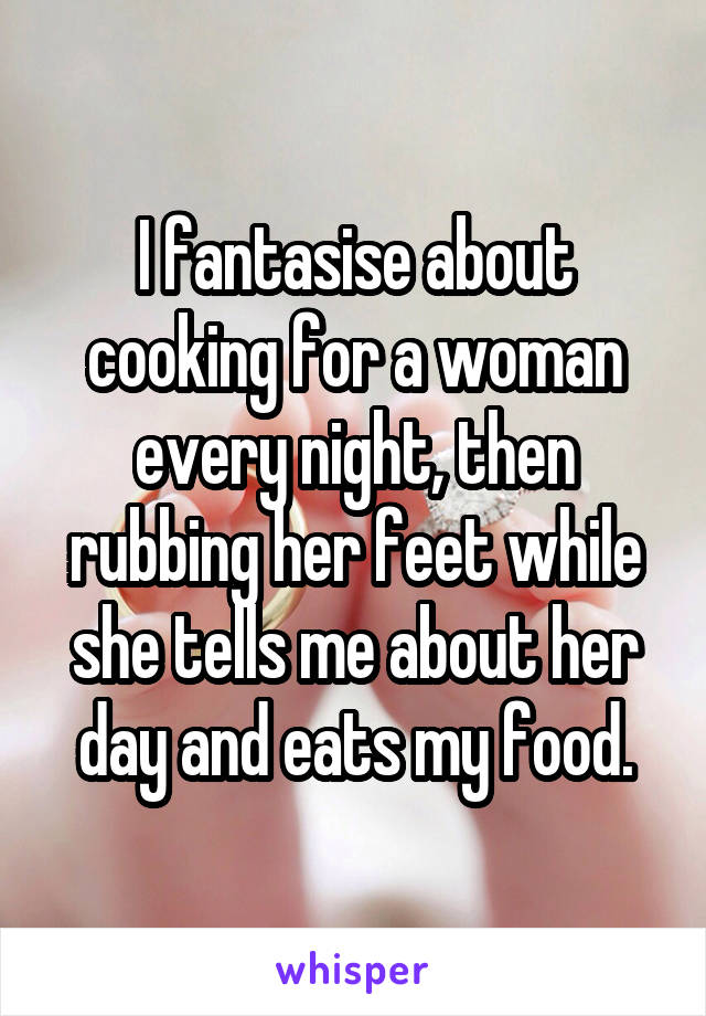 I fantasise about cooking for a woman every night, then rubbing her feet while she tells me about her day and eats my food.