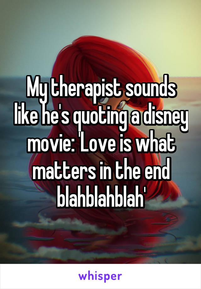 My therapist sounds like he's quoting a disney movie: 'Love is what matters in the end blahblahblah'