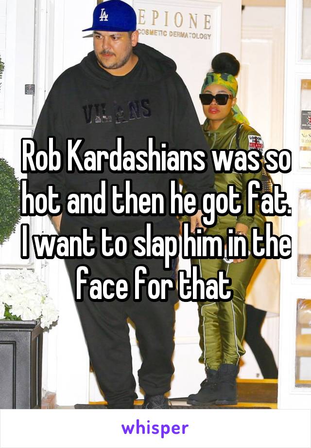 Rob Kardashians was so hot and then he got fat. I want to slap him in the face for that 