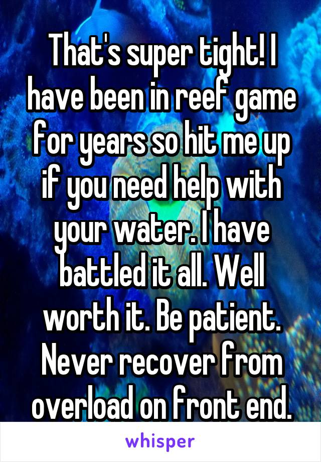 That's super tight! I have been in reef game for years so hit me up if you need help with your water. I have battled it all. Well worth it. Be patient. Never recover from overload on front end.