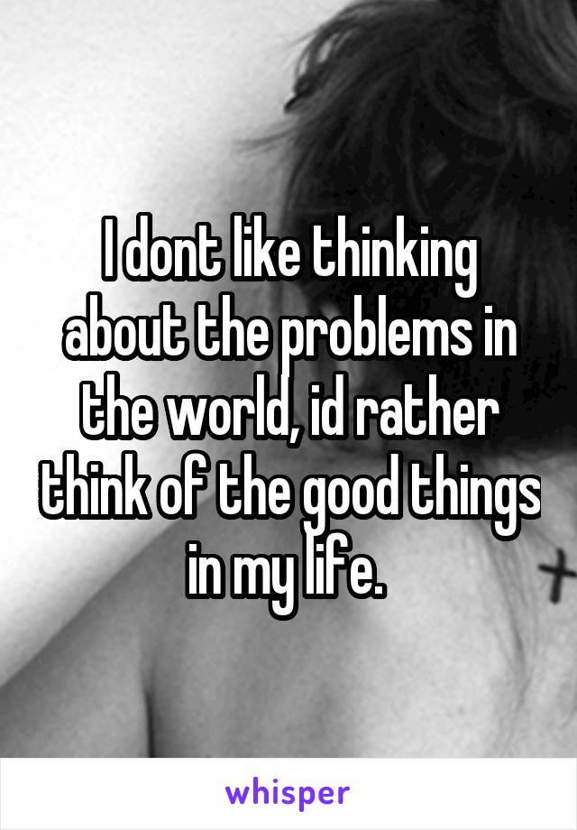 I dont like thinking about the problems in the world, id rather think of the good things in my life. 