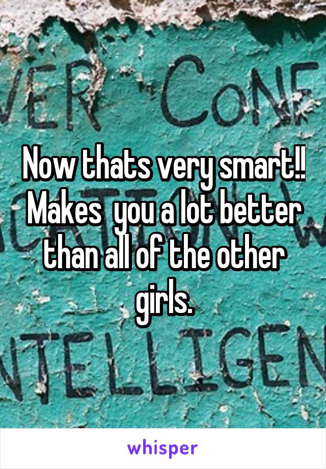 Now thats very smart!! Makes  you a lot better than all of the other girls.