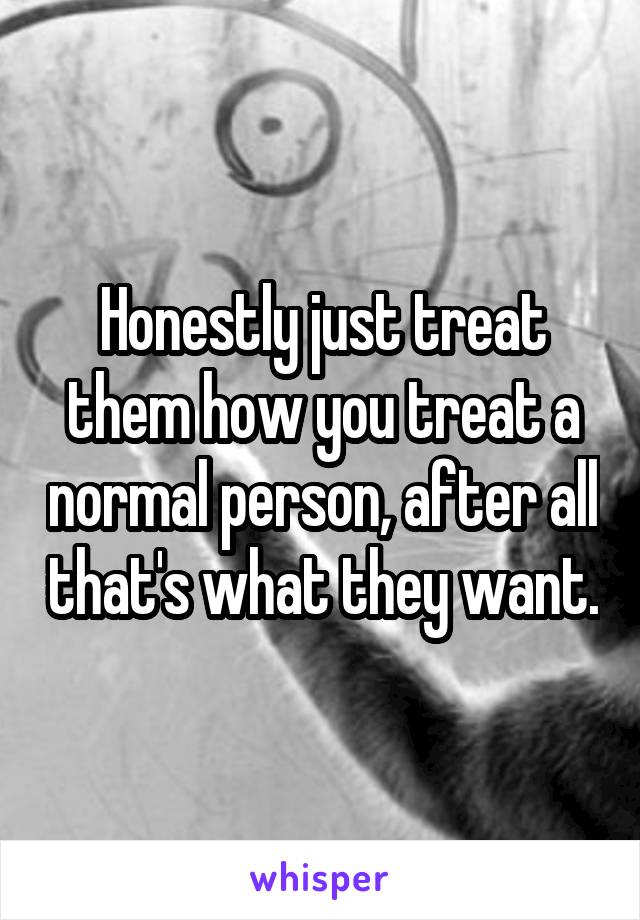 Honestly just treat them how you treat a normal person, after all that's what they want.