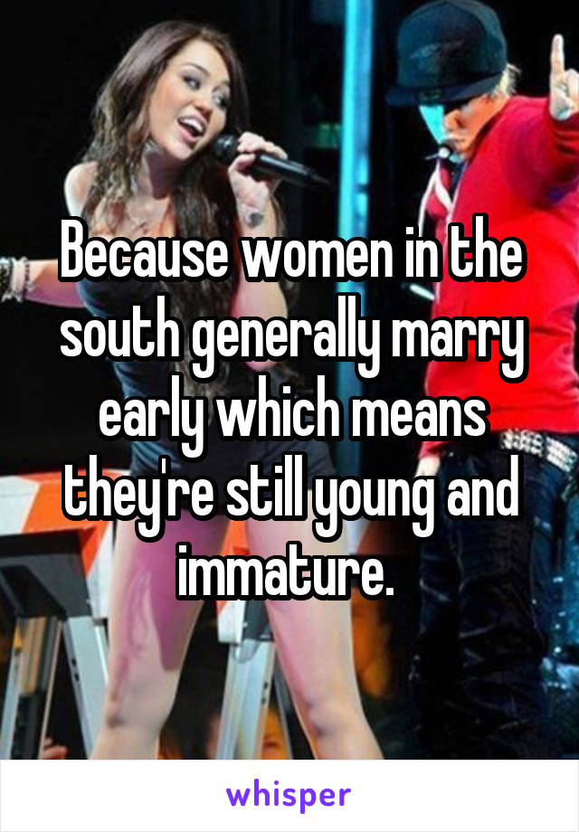 Because women in the south generally marry early which means they're still young and immature. 