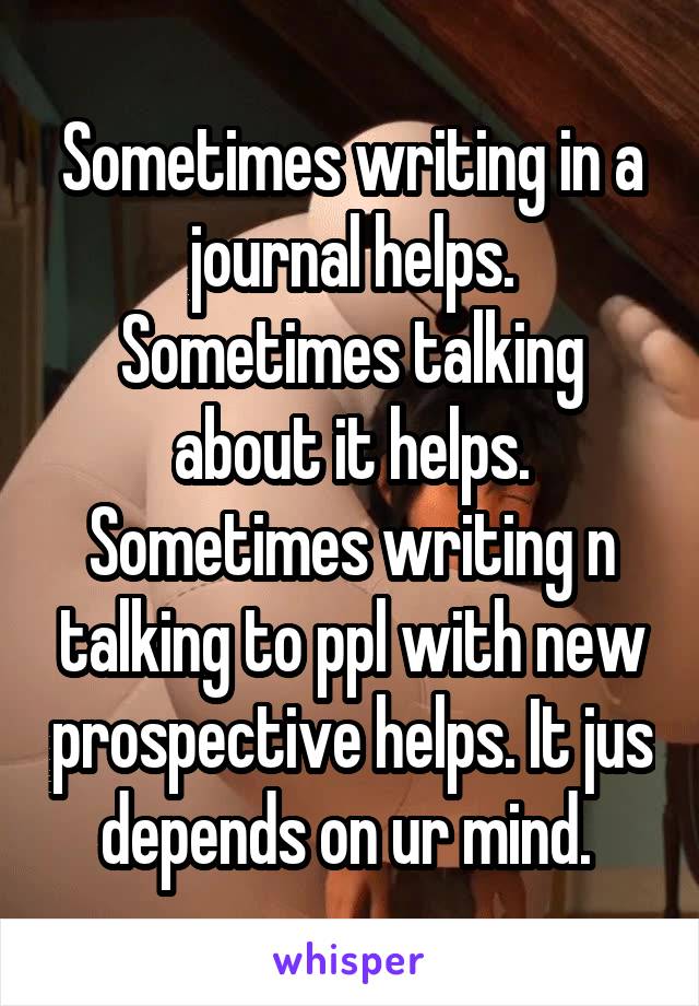 Sometimes writing in a journal helps. Sometimes talking about it helps. Sometimes writing n talking to ppl with new prospective helps. It jus depends on ur mind. 