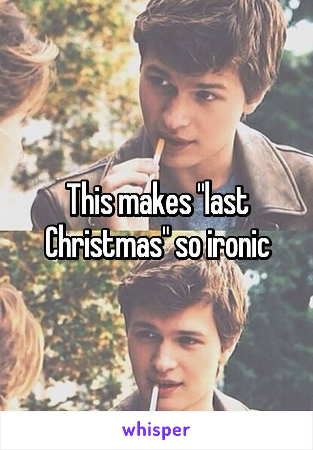 This makes "last Christmas" so ironic