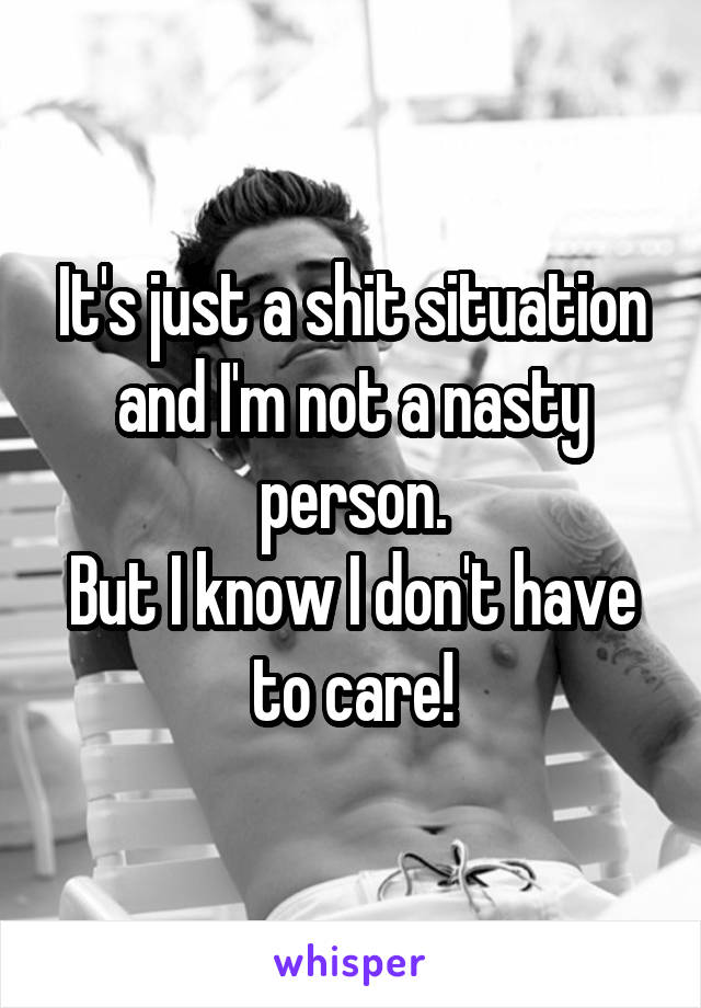 It's just a shit situation and I'm not a nasty person.
But I know I don't have to care!